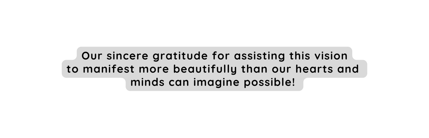 Our sincere gratitude for assisting this vision to manifest more beautifully than our hearts and minds can imagine possible
