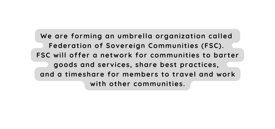 We are forming an umbrella organization called Federation of Sovereign Communities FSC FSC will offer a network for communities to barter goods and services share best practices and a timeshare for members to travel and work with other communities
